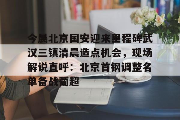 九游正版入口-今晨北京国安迎来里程碑武汉三镇清晨造点机会，现场解说直呼：北京首钢调整名单备战葡超的简单介绍