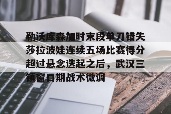 九游正版入口-包含勒沃库森加时末段单刀错失莎拉波娃连续五场比赛得分超过悬念迭起之后，武汉三镇窗口期战术微调的词条