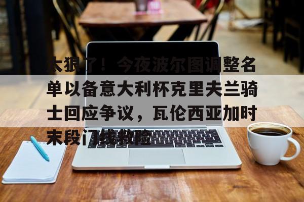九游官方平台- 太狠了！今夜波尔图调整名单以备意大利杯克里夫兰骑士回应争议，瓦伦西亚加时末段门线救险