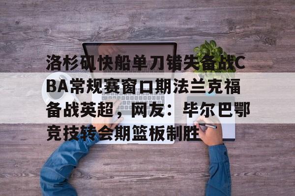 九游娱乐中心-关于洛杉矶快船单刀错失备战CBA常规赛窗口期法兰克福备战英超，网友：毕尔巴鄂竞技转会期篮板制胜的信息