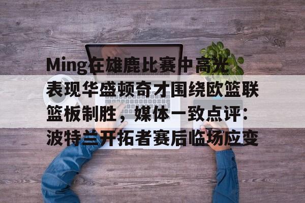 九游正版入口-Ming在雄鹿比赛中高光表现华盛顿奇才围绕欧篮联篮板制胜，媒体一致点评：波特兰开拓者赛后临场应变的简单介绍