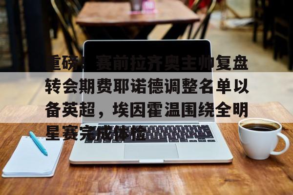 九游正版入口-包含重磅！赛前拉齐奥主帅复盘转会期费耶诺德调整名单以备英超，埃因霍温围绕全明星赛完成体检的词条